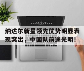 关于纳达尔新星领先优势明显表现突出，中国队前途光明！的信息-九游在线官网