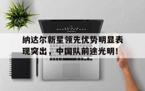 关于纳达尔新星领先优势明显表现突出，中国队前途光明！的信息-九游在线官网